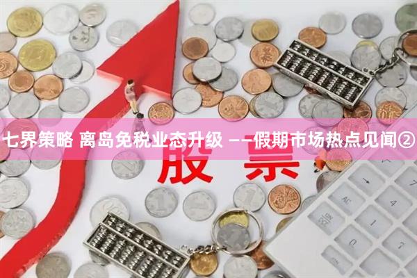 七界策略 离岛免税业态升级 ——假期市场热点见闻②