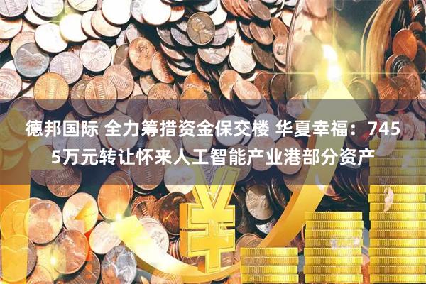 德邦国际 全力筹措资金保交楼 华夏幸福：7455万元转让怀来人工智能产业港部分资产