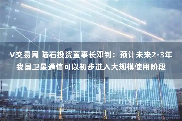 V交易网 陆石投资董事长邓钊：预计未来2-3年我国卫星通信可以初步进入大规模使用阶段