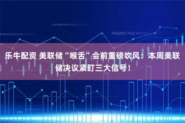 乐牛配资 美联储“喉舌”会前重磅吹风：本周美联储决议紧盯三大信号！