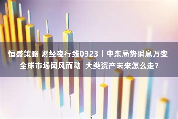 恒盛策略 财经夜行线0323丨中东局势瞬息万变 全球市场闻风而动  大类资产未来怎么走？