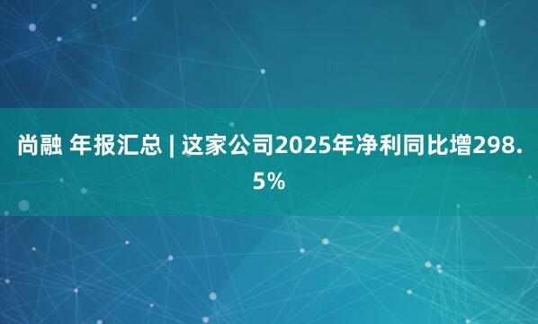 尚融 年报汇总 | 这家公司2025年净利同比增298.5%