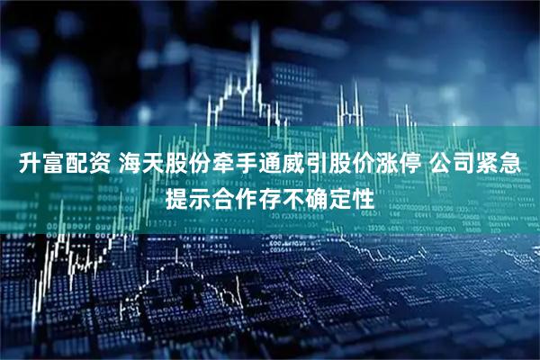 升富配资 海天股份牵手通威引股价涨停 公司紧急提示合作存不确定性