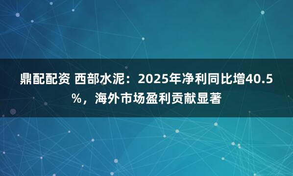 鼎配配资 西部水泥：2025年净利同比增40.5%，海外市场盈利贡献显著