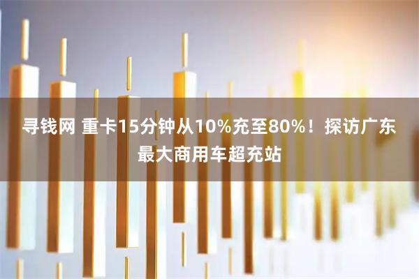 寻钱网 重卡15分钟从10%充至80%！探访广东最大商用车超充站