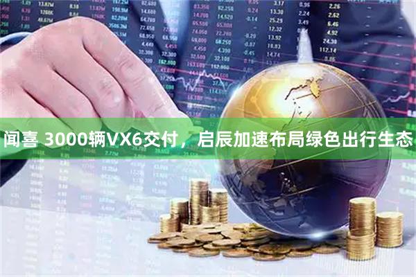 闻喜 3000辆VX6交付，启辰加速布局绿色出行生态