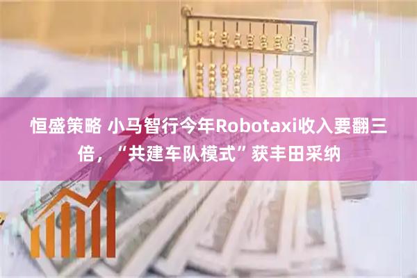 恒盛策略 小马智行今年Robotaxi收入要翻三倍，“共建车队模式”获丰田采纳