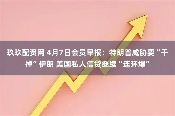 玖玖配资网 4月7日会员早报：特朗普威胁要“干掉”伊朗 美国私人信贷继续“连环爆”
