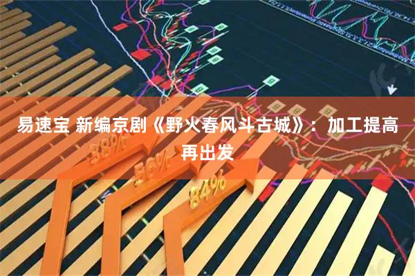 易速宝 新编京剧《野火春风斗古城》：加工提高再出发