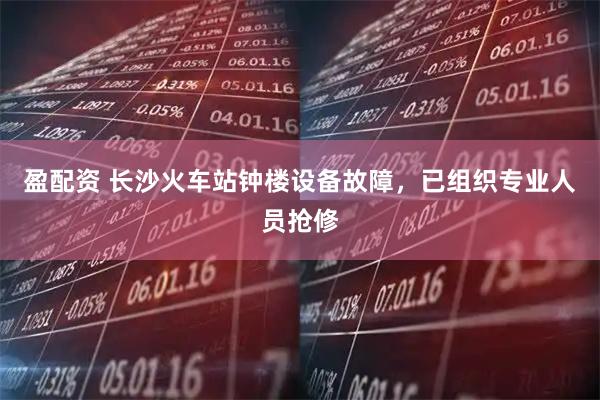 盈配资 长沙火车站钟楼设备故障，已组织专业人员抢修