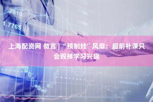 上海配资网 微言 | “预制娃”风靡：超前补课只会毁掉学习兴趣