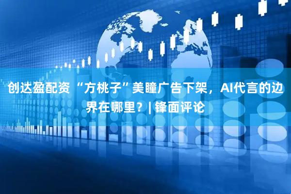 创达盈配资 “方桃子”美瞳广告下架，AI代言的边界在哪里？| 锋面评论