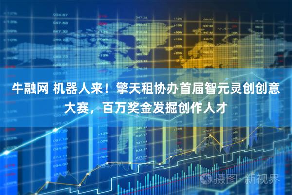 牛融网 机器人来！擎天租协办首届智元灵创创意大赛，百万奖金发掘创作人才