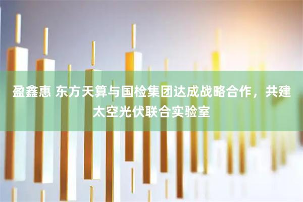 盈鑫惠 东方天算与国检集团达成战略合作，共建太空光伏联合实验室