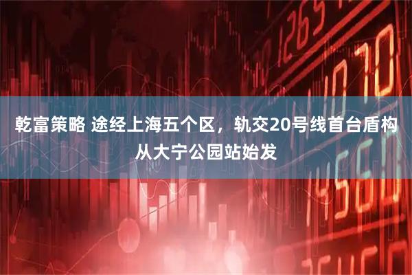 乾富策略 途经上海五个区，轨交20号线首台盾构从大宁公园站始发