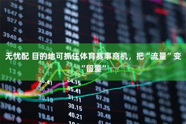 无忧配 目的地可抓住体育赛事商机，把“流量”变“留量”