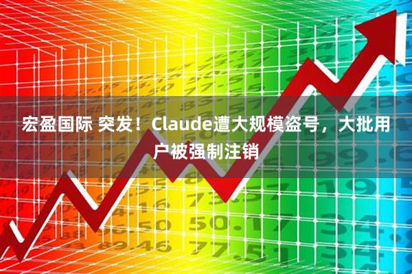 宏盈国际 突发！Claude遭大规模盗号，大批用户被强制注销