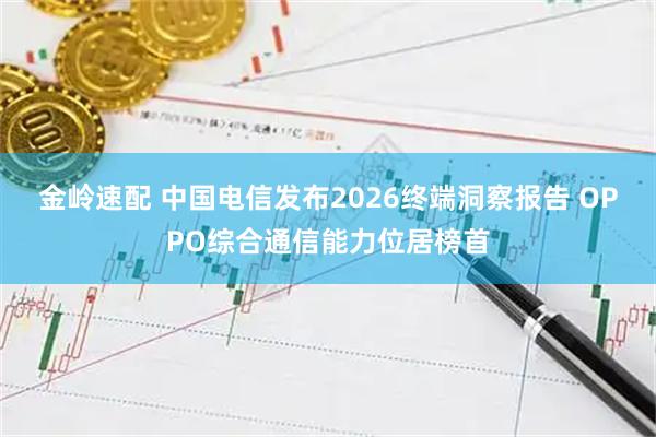 金岭速配 中国电信发布2026终端洞察报告 OPPO综合通信能力位居榜首