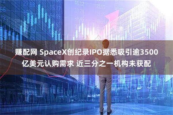 赚配网 SpaceX创纪录IPO据悉吸引逾3500亿美元认购需求 近三分之一机构未获配